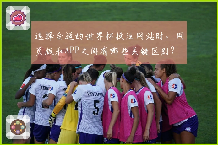 选择合适的世界杯投注网站时，网页版和APP之间有哪些关键区别？